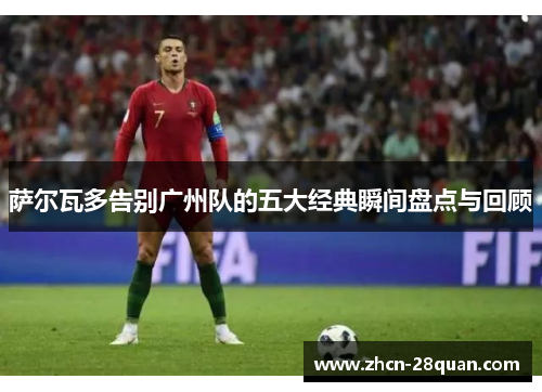 萨尔瓦多告别广州队的五大经典瞬间盘点与回顾