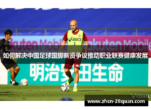 如何解决中国足球国脚薪资争议推动职业联赛健康发展