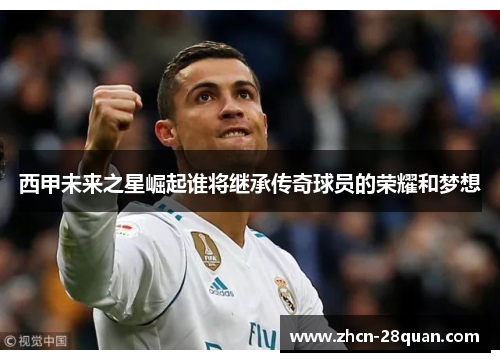 西甲未来之星崛起谁将继承传奇球员的荣耀和梦想
