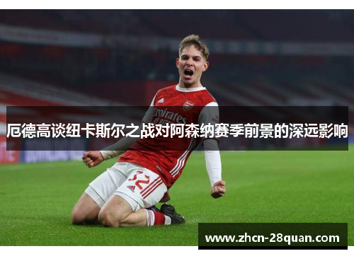 厄德高谈纽卡斯尔之战对阿森纳赛季前景的深远影响