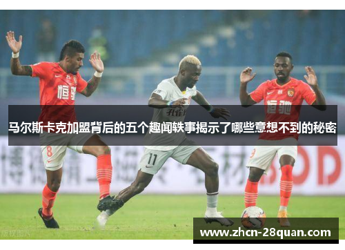 马尔斯卡克加盟背后的五个趣闻轶事揭示了哪些意想不到的秘密